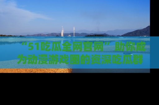 “51吃瓜全网官网”助你成为动漫游戏圈的资深吃瓜群众!