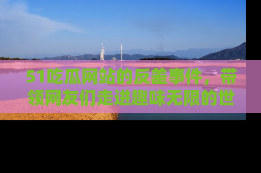 51吃瓜网站的反差事件,带领网友们走进趣味无限的世界