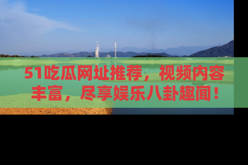 51吃瓜网址推荐，视频内容丰富，尽享娱乐八卦趣闻！