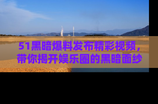 51黑暗爆料发布精彩视频,带你揭开娱乐圈的黑暗面纱