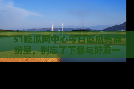 51吃瓜网中心今日吃瓜亮点纷呈，别忘了下载与好友一同分享！