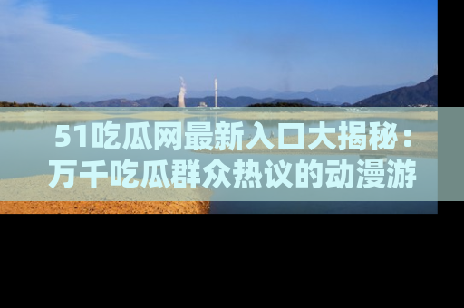 51吃瓜网最新入口大揭秘：万千吃瓜群众热议的动漫游戏事件