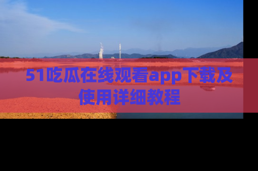 51吃瓜在线观看app下载及使用详细教程