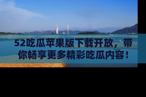 52吃瓜苹果版下载开放,带你畅享更多精彩吃瓜内容!
