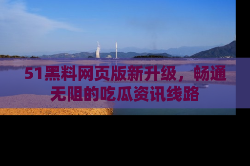 51黑料网页版新升级,畅通无阻的吃瓜资讯线路