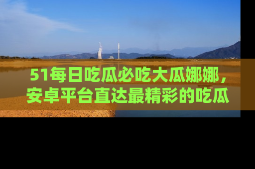 51每日吃瓜必吃大瓜娜娜,安卓平台直达最精彩的吃瓜内容。
