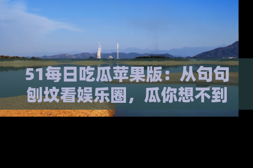 51每日吃瓜苹果版:从句句刨坟看娱乐圈,瓜你想不到的精彩纷呈!