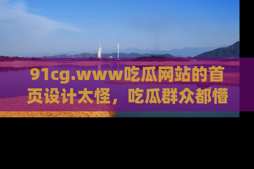 91cg.www吃瓜网站的首页设计太怪，吃瓜群众都懵了！