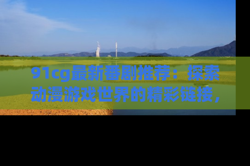 91cg最新番剧推荐:探索动漫游戏世界的精彩链接,尽在此处!