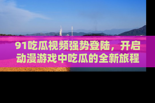 91吃瓜视频强势登陆,开启动漫游戏中吃瓜的全新旅程!