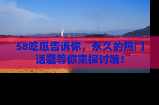 58吃瓜告诉你，永久的热门话题等你来探讨哦！