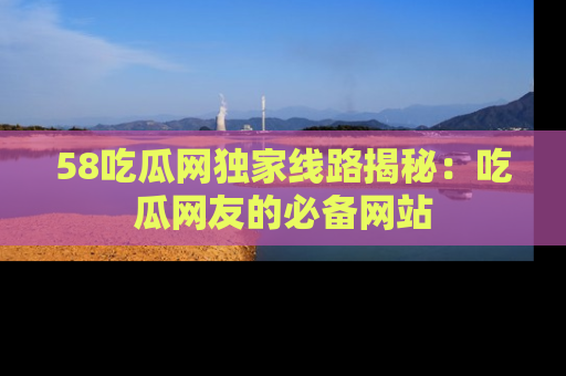 58吃瓜网独家线路揭秘：吃瓜网友的必备网站