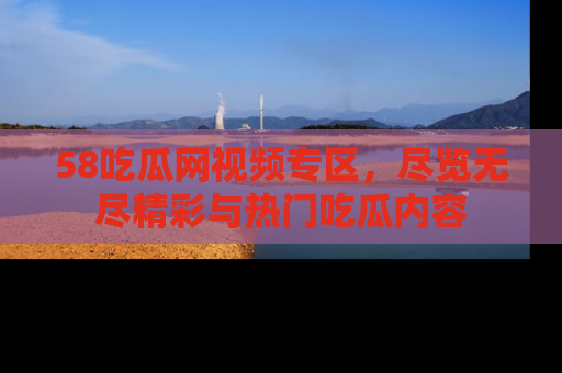 58吃瓜网视频专区，尽览无尽精彩与热门吃瓜内容