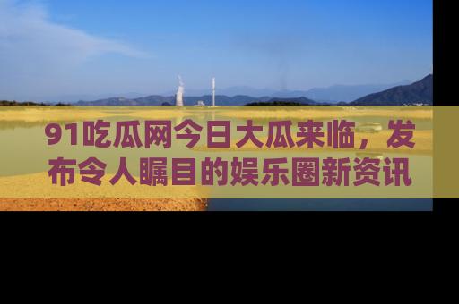 91吃瓜网今日大瓜来临,发布令人瞩目的娱乐圈新资讯!