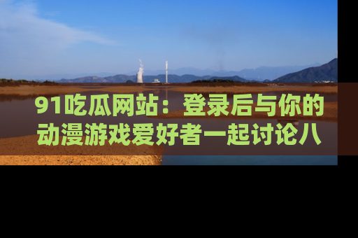 91吃瓜网站:登录后与你的动漫游戏爱好者一起讨论八卦!