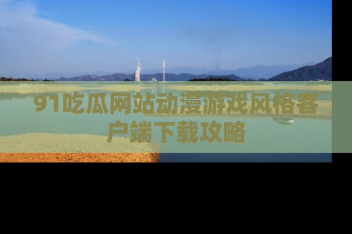 91吃瓜网站动漫游戏风格客户端下载攻略