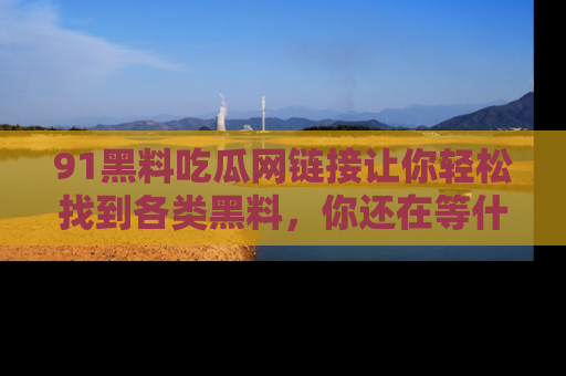 91黑料吃瓜网链接让你轻松找到各类黑料，你还在等什么呢？