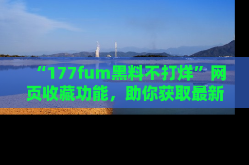 “177fum黑料不打烊”网页收藏功能,助你获取最新黑料动态