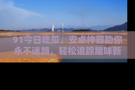 91今日吃瓜，安卓神器助你永不迷路，轻松追踪趣味新闻！