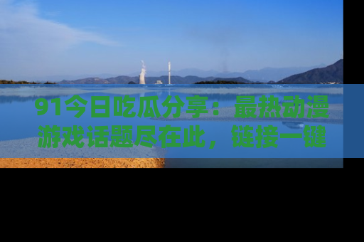 91今日吃瓜分享：最热动漫游戏话题尽在此，链接一键畅游！