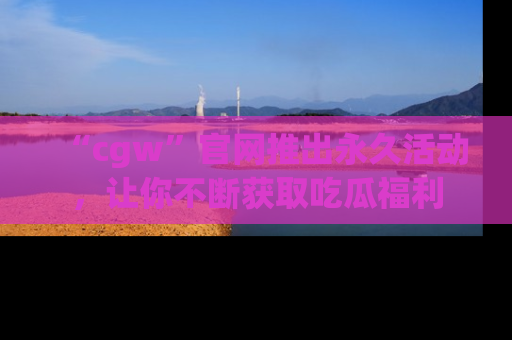 “cgw”官网推出永久活动,让你不断获取吃瓜福利
