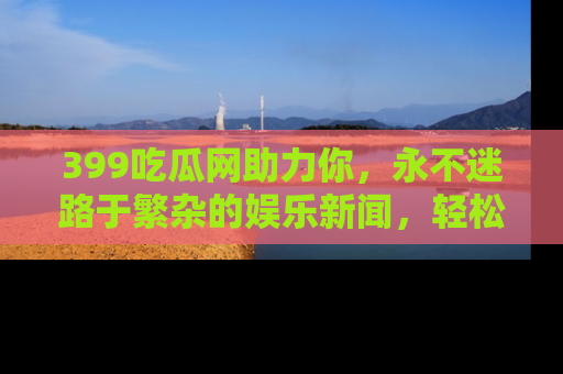 399吃瓜网助力你，永不迷路于繁杂的娱乐新闻，轻松追踪热点！