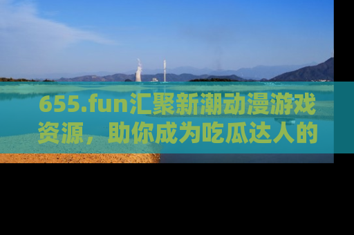 655.fun汇聚新潮动漫游戏资源，助你成为吃瓜达人的必备平台！