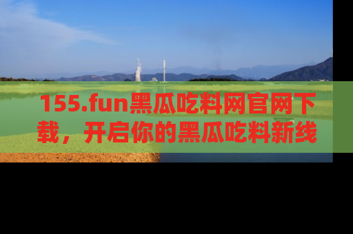155.fun黑瓜吃料网官网下载，开启你的黑瓜吃料新线路，轻松找到入口！