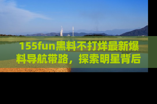 155fun黑料不打烊最新爆料导航带路，探索明星背后的秘密