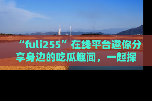 “fuli255”在线平台邀你分享身边的吃瓜趣闻,一起探索生活的小秘密!