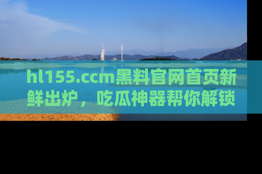 hl155.ccm黑料官网首页新鲜出炉，吃瓜神器帮你解锁那些鲜为人知的内幕！
