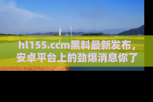 hl155.ccm黑料最新发布，安卓平台上的劲爆消息你了解了吗？