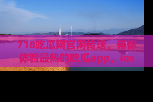 718吃瓜网官网传送，带你体验最热的吃瓜app，ios用户必备哦！