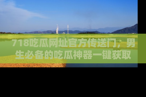 718吃瓜网址官方传送门，男生必备的吃瓜神器一键获取！
