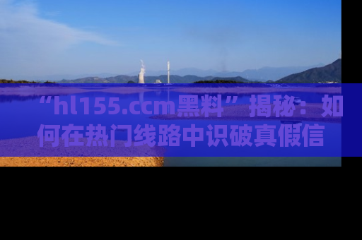 “hl155.ccm黑料”揭秘:如何在热门线路中识破真假信息