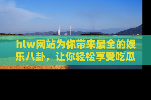 hlw网站为你带来最全的娱乐八卦，让你轻松享受吃瓜时光