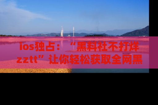 ios独占：“黑料社不打烊zztt”让你轻松获取全网黑料信息，不容错过！