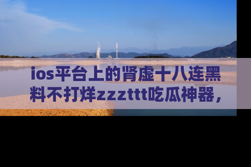 ios平台上的肾虚十八连黑料不打烊zzzttt吃瓜神器，你绝对不能错过