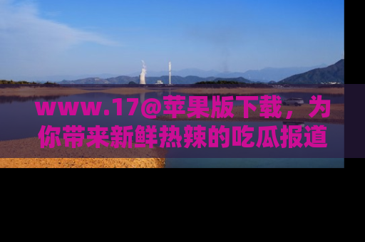 www.17@苹果版下载，为你带来新鲜热辣的吃瓜报道，尽情享受！