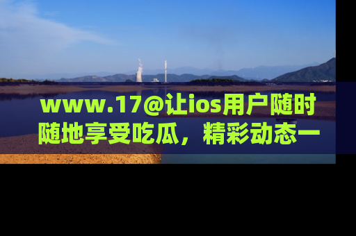 www.17@让ios用户随时随地享受吃瓜，精彩动态一手掌握