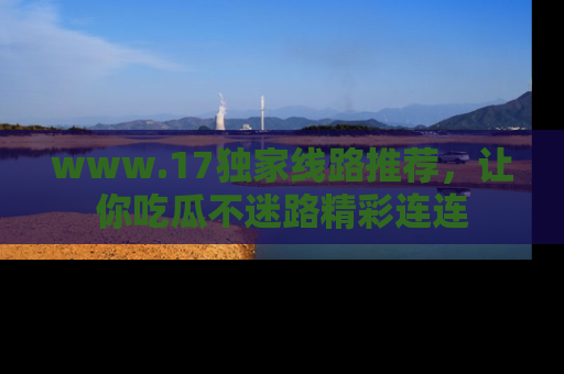 www.17独家线路推荐，让你吃瓜不迷路精彩连连