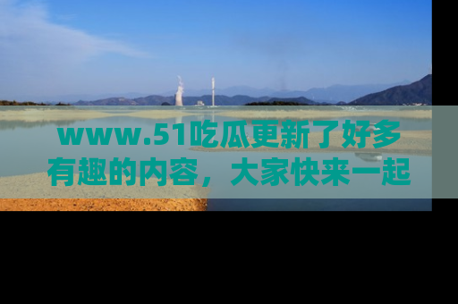 www.51吃瓜更新了好多有趣的内容，大家快来一起享受这波吃瓜热潮吧！
