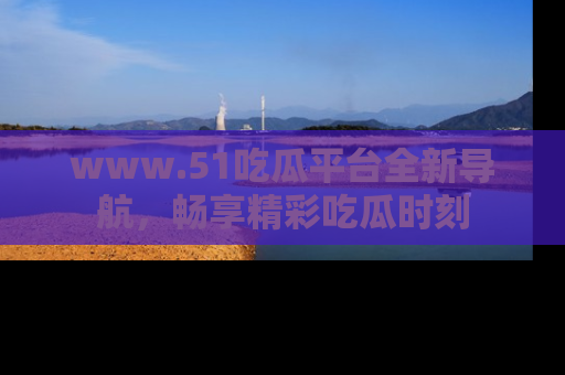 www.51吃瓜平台全新导航，畅享精彩吃瓜时刻