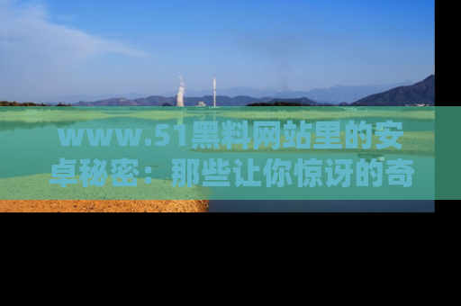 www.51黑料网站里的安卓秘密：那些让你惊讶的奇闻轶事盘点