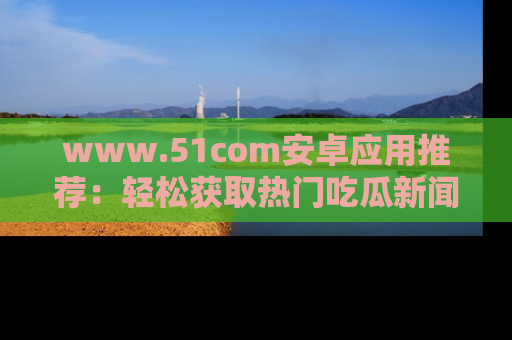 www.51com安卓应用推荐：轻松获取热门吃瓜新闻的秘诀