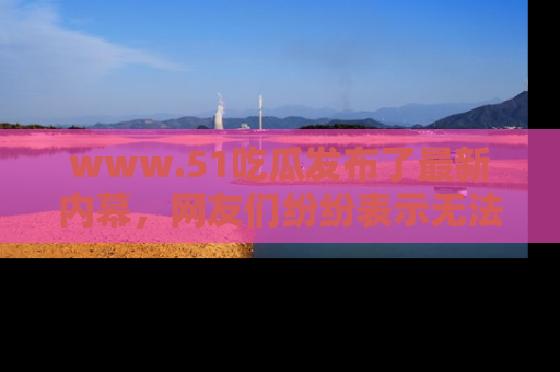 www.51吃瓜发布了最新内幕，网友们纷纷表示无法接受！