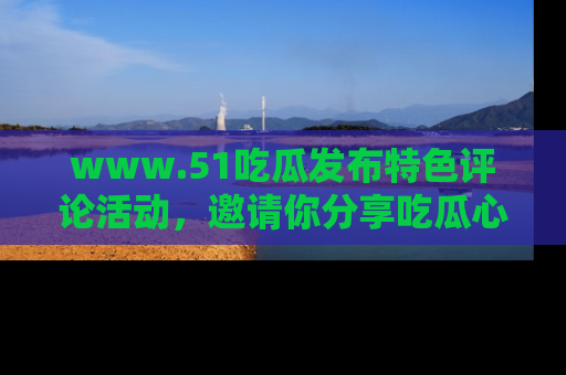 www.51吃瓜发布特色评论活动，邀请你分享吃瓜心得与看法！