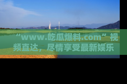 “www.吃瓜爆料.com”视频直达,尽情享受最新娱乐圈的吃瓜盛宴!