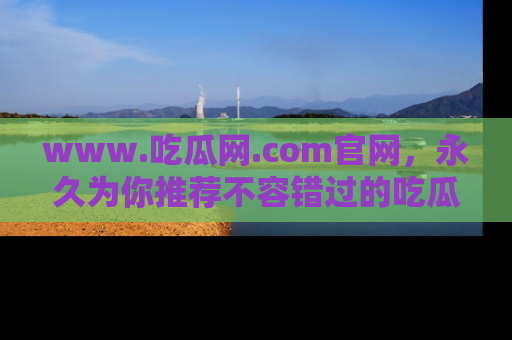 www.吃瓜网.com官网，永久为你推荐不容错过的吃瓜故事