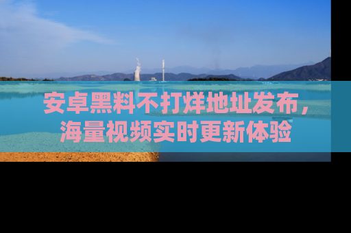 安卓黑料不打烊地址发布，海量视频实时更新体验